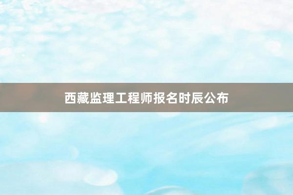 西藏监理工程师报名时辰公布