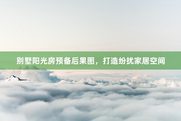 别墅阳光房预备后果图，打造纷扰家居空间